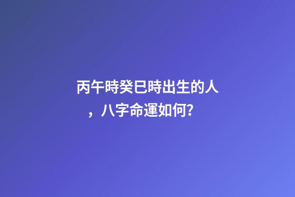 丙午時癸巳時出生的人，八字命運如何？